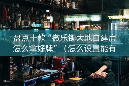 盘点十款“微乐锄大地自建房怎么拿好牌”（怎么设置能有好牌)