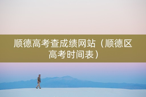 顺德高考查成绩网站（顺德区高考时间表）