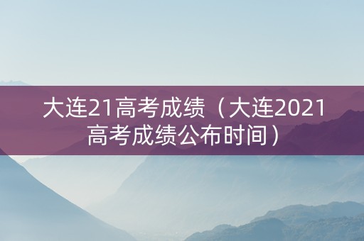 大连21高考成绩（大连2021高考成绩公布时间）