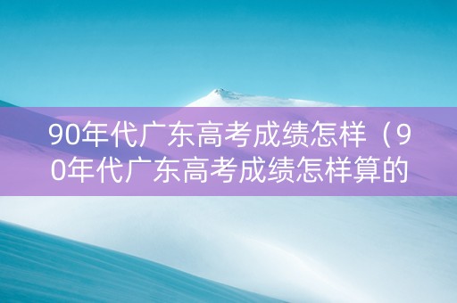 90年代广东高考成绩怎样（90年代广东高考成绩怎样算的）