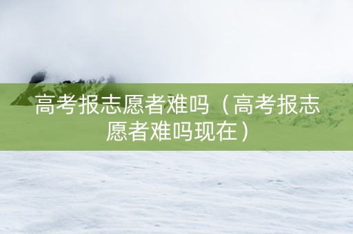 高考报志愿者难吗（高考报志愿者难吗现在）