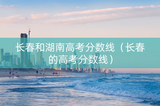 长春和湖南高考分数线（长春的高考分数线）