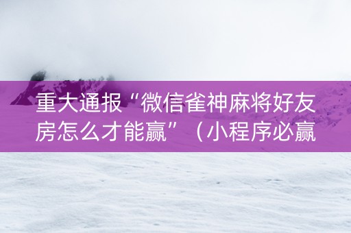 重大通报“微信雀神麻将好友房怎么才能赢”（小程序必赢神器)