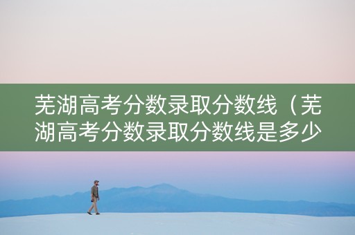 芜湖高考分数录取分数线（芜湖高考分数录取分数线是多少）