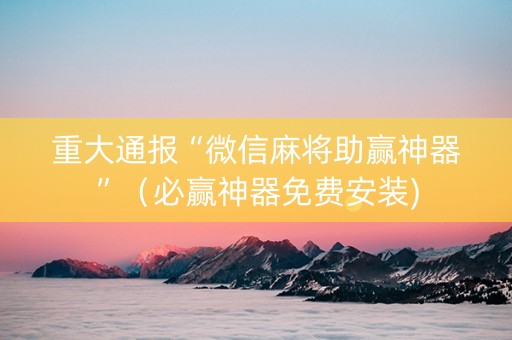 重大通报“微信麻将助赢神器”（必赢神器免费安装)