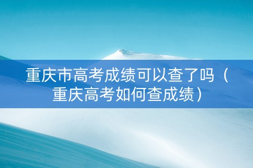 重庆市高考成绩可以查了吗（重庆高考如何查成绩）