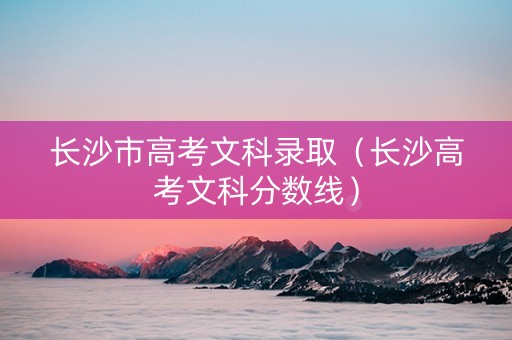 长沙市高考文科录取（长沙高考文科分数线）