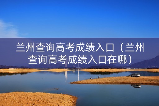 兰州查询高考成绩入口（兰州查询高考成绩入口在哪）