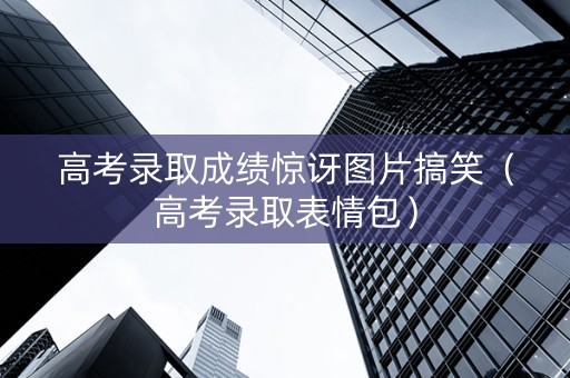 高考录取成绩惊讶图片搞笑（高考录取表情包）