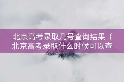北京高考录取几号查询结果（北京高考录取什么时候可以查结果）
