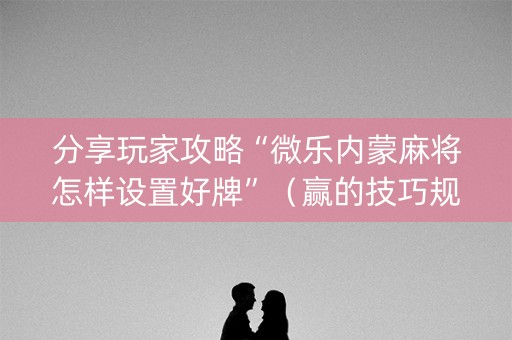 分享玩家攻略“微乐内蒙麻将怎样设置好牌”（赢的技巧规律)