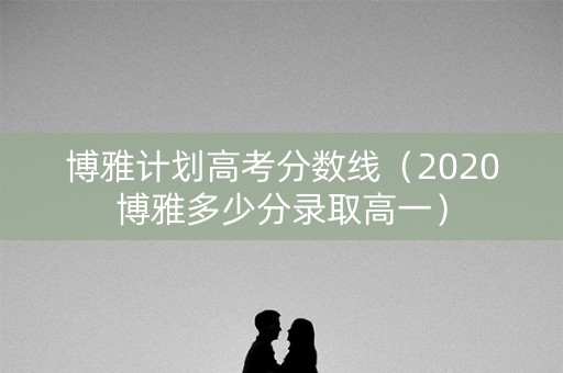 博雅计划高考分数线（2020博雅多少分录取高一）