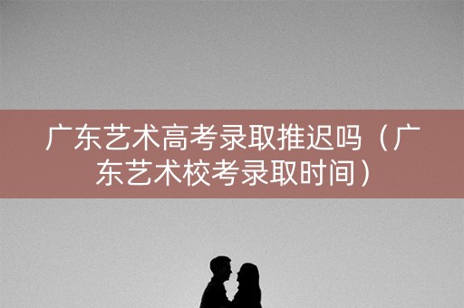 广东艺术高考录取推迟吗（广东艺术校考录取时间）