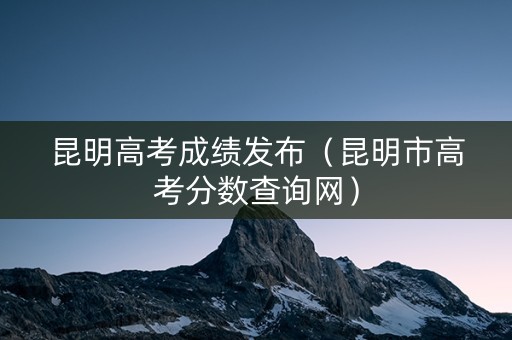 昆明高考成绩发布（昆明市高考分数查询网）