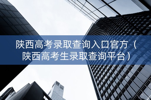 陕西高考录取查询入口官方（陕西高考生录取查询平台）