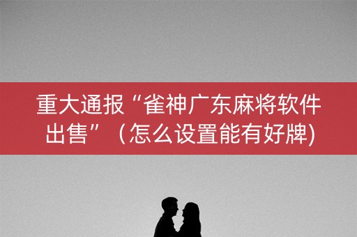 重大通报“雀神广东麻将软件出售”（怎么设置能有好牌)