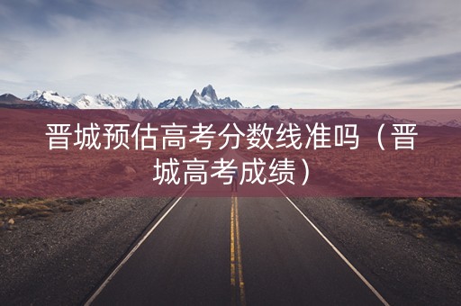 晋城预估高考分数线准吗（晋城高考成绩）