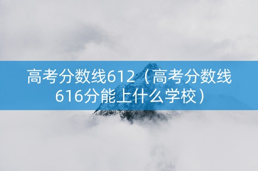 高考分数线612（高考分数线616分能上什么学校）