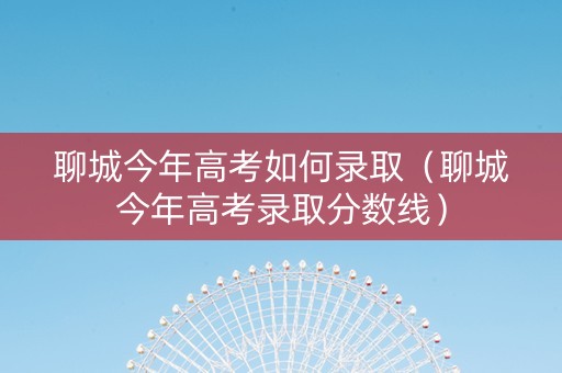 聊城今年高考如何录取（聊城今年高考录取分数线）