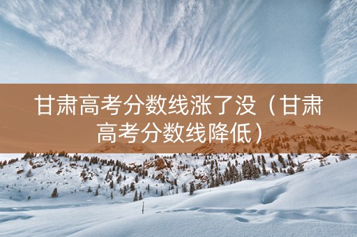 甘肃高考分数线涨了没（甘肃高考分数线降低）