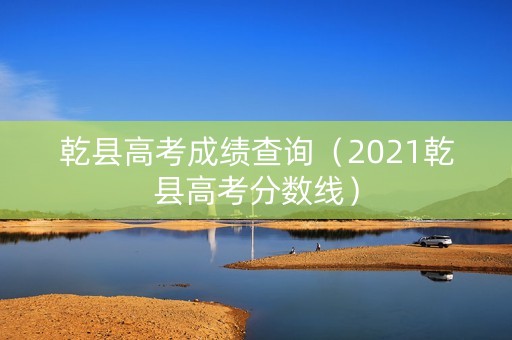 乾县高考成绩查询（2021乾县高考分数线）