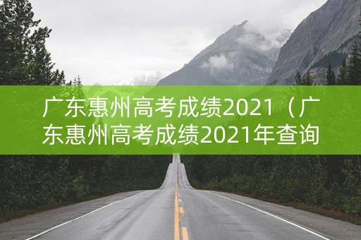 广东惠州高考成绩2021（广东惠州高考成绩2021年查询）