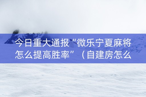 今日重大通报“微乐宁夏麻将怎么提高胜率”（自建房怎么拿好牌)