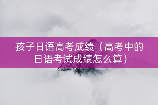 孩子日语高考成绩（高考中的日语考试成绩怎么算）
