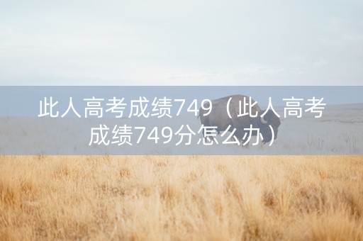 此人高考成绩749（此人高考成绩749分怎么办）