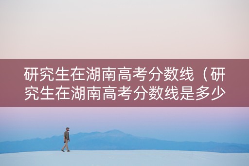 研究生在湖南高考分数线（研究生在湖南高考分数线是多少）