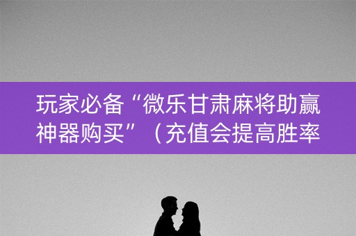 玩家必备“微乐甘肃麻将助赢神器购买”（充值会提高胜率么)