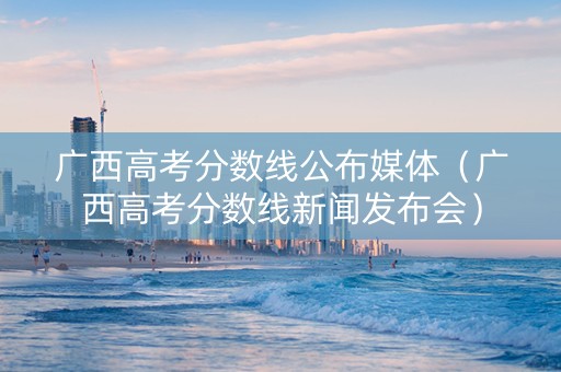 广西高考分数线公布媒体（广西高考分数线新闻发布会）