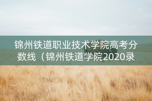 锦州铁道职业技术学院高考分数线（锦州铁道学院2020录取分数线）