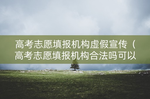高考志愿填报机构虚假宣传（高考志愿填报机构合法吗可以举报吗）