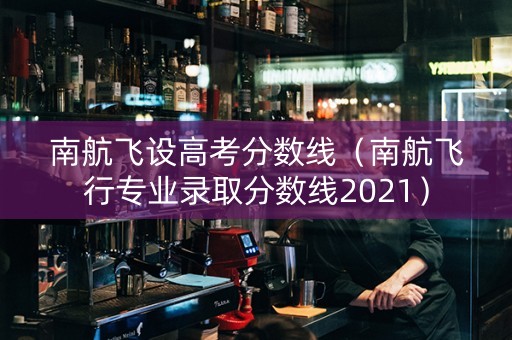 南航飞设高考分数线（南航飞行专业录取分数线2021）