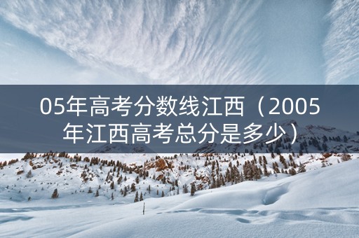 05年高考分数线江西（2005年江西高考总分是多少）