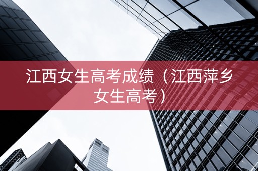 江西女生高考成绩（江西萍乡女生高考）