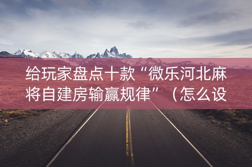 给玩家盘点十款“微乐河北麻将自建房输赢规律”（怎么设置能有好牌)