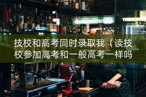 技校和高考同时录取我（读技校参加高考和一般高考一样吗）