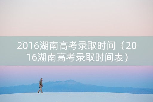 2016湖南高考录取时间（2016湖南高考录取时间表）