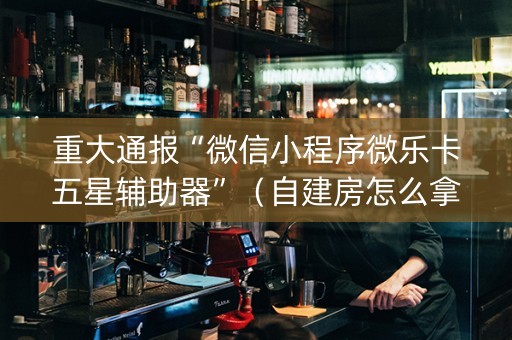 重大通报“微信小程序微乐卡五星辅助器”（自建房怎么拿好牌)