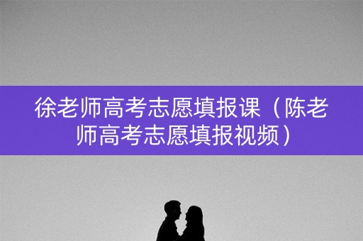 徐老师高考志愿填报课（陈老师高考志愿填报视频）