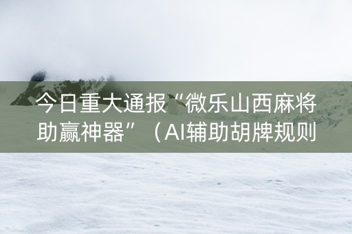 今日重大通报“微乐山西麻将助赢神器”（AI辅助胡牌规则)
