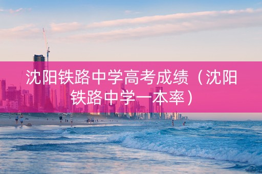 沈阳铁路中学高考成绩（沈阳铁路中学一本率）
