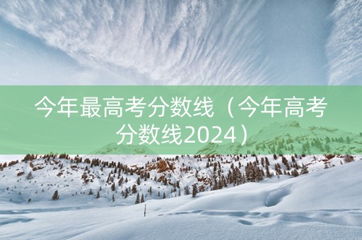 今年最高考分数线（今年高考分数线2024）
