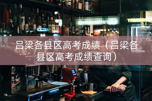 吕梁各县区高考成绩（吕梁各县区高考成绩查询）