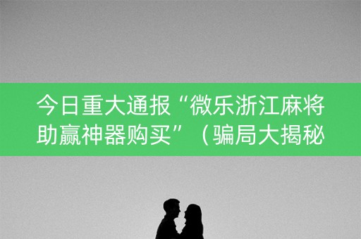 今日重大通报“微乐浙江麻将助赢神器购买”（骗局大揭秘)