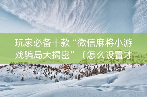 玩家必备十款“微信麻将小游戏骗局大揭密”（怎么设置才能赢)