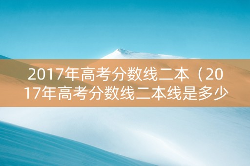 2017年高考分数线二本（2017年高考分数线二本线是多少）