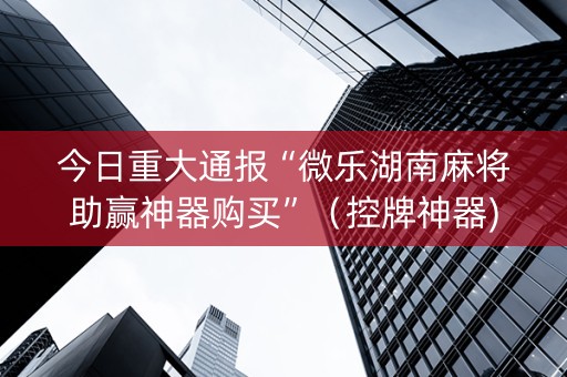 今日重大通报“微乐湖南麻将助赢神器购买”（控牌神器)